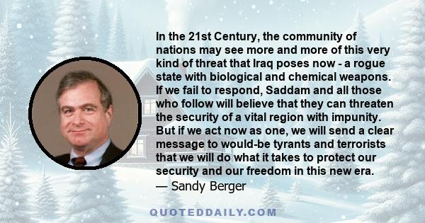 In the 21st Century, the community of nations may see more and more of this very kind of threat that Iraq poses now - a rogue state with biological and chemical weapons. If we fail to respond, Saddam and all those who