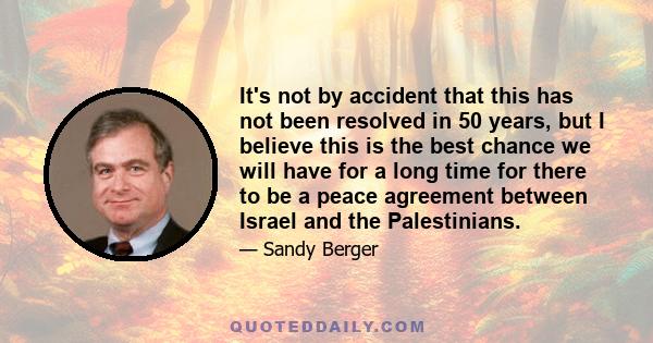 It's not by accident that this has not been resolved in 50 years, but I believe this is the best chance we will have for a long time for there to be a peace agreement between Israel and the Palestinians.