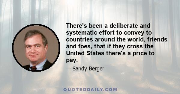 There's been a deliberate and systematic effort to convey to countries around the world, friends and foes, that if they cross the United States there's a price to pay.