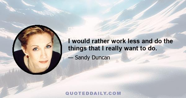 I would rather work less and do the things that I really want to do.