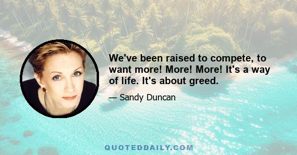 We've been raised to compete, to want more! More! More! It's a way of life. It's about greed.