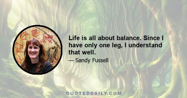 Life is all about balance. Since I have only one leg, I understand that well.