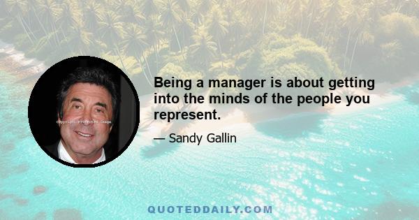 Being a manager is about getting into the minds of the people you represent.