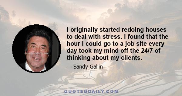 I originally started redoing houses to deal with stress. I found that the hour I could go to a job site every day took my mind off the 24/7 of thinking about my clients.