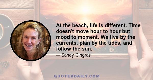 At the beach, life is different. Time doesn't move hour to hour but mood to moment. We live by the currents, plan by the tides, and follow the sun.