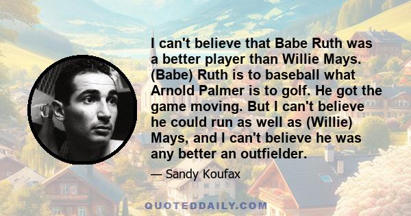 I can't believe that Babe Ruth was a better player than Willie Mays. (Babe) Ruth is to baseball what Arnold Palmer is to golf. He got the game moving. But I can't believe he could run as well as (Willie) Mays, and I