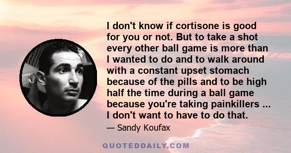 I don't know if cortisone is good for you or not. But to take a shot every other ball game is more than I wanted to do and to walk around with a constant upset stomach because of the pills and to be high half the time