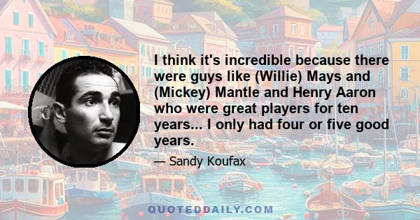 I think it's incredible because there were guys like (Willie) Mays and (Mickey) Mantle and Henry Aaron who were great players for ten years... I only had four or five good years.