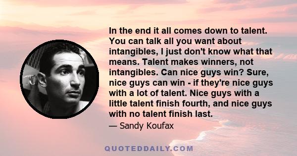 In the end it all comes down to talent. You can talk all you want about intangibles, I just don't know what that means. Talent makes winners, not intangibles. Can nice guys win? Sure, nice guys can win - if they're nice 