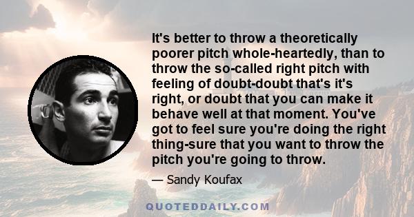 It's better to throw a theoretically poorer pitch whole-heartedly, than to throw the so-called right pitch with feeling of doubt-doubt that's it's right, or doubt that you can make it behave well at that moment. You've