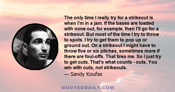 The only time I really try for a strikeout is when I'm in a jam. If the bases are loaded with none out, for example, then I'll go for a strikeout. But most of the time I try to throw to spots. I try to get them to pop