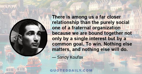 There is among us a far closer relationship than the purely social one of a fraternal organization because we are bound together not only by a single interest but by a common goal. To win. Nothing else matters, and