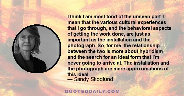 I think I am most fond of the unseen part. I mean that the various cultural experiences that I go through, and the behavioral aspects of getting the work done, are just as important as the installation and the