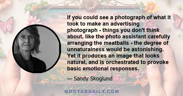 If you could see a photograph of what it took to make an advertising photograph - things you don't think about, like the photo assistant carefully arranging the meatballs - the degree of unnaturalness would be