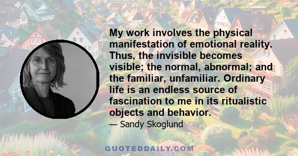 My work involves the physical manifestation of emotional reality. Thus, the invisible becomes visible; the normal, abnormal; and the familiar, unfamiliar. Ordinary life is an endless source of fascination to me in its