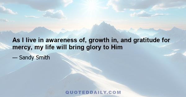 As I live in awareness of, growth in, and gratitude for mercy, my life will bring glory to Him