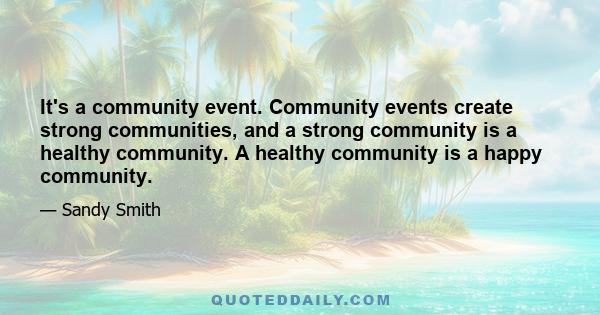 It's a community event. Community events create strong communities, and a strong community is a healthy community. A healthy community is a happy community.