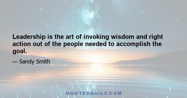 Leadership is the art of invoking wisdom and right action out of the people needed to accomplish the goal.