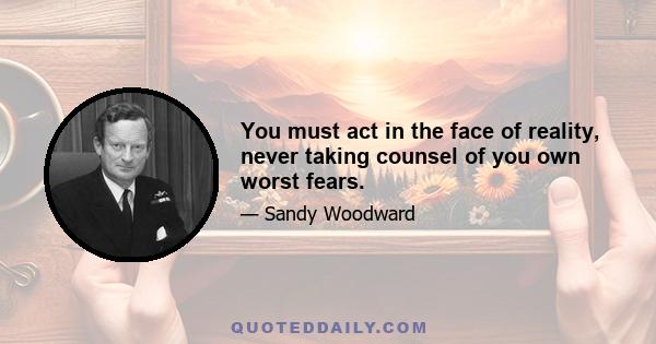 You must act in the face of reality, never taking counsel of you own worst fears.