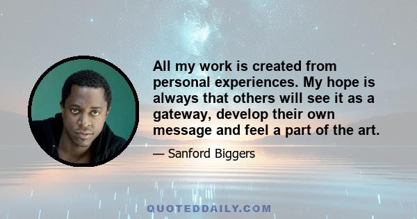 All my work is created from personal experiences. My hope is always that others will see it as a gateway, develop their own message and feel a part of the art.