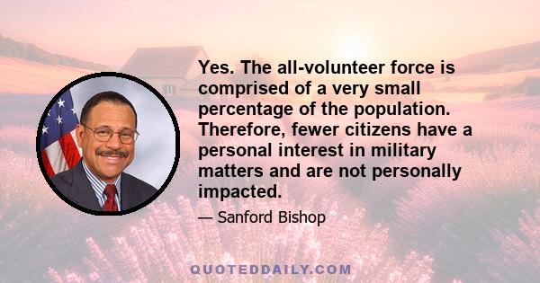 Yes. The all-volunteer force is comprised of a very small percentage of the population. Therefore, fewer citizens have a personal interest in military matters and are not personally impacted.