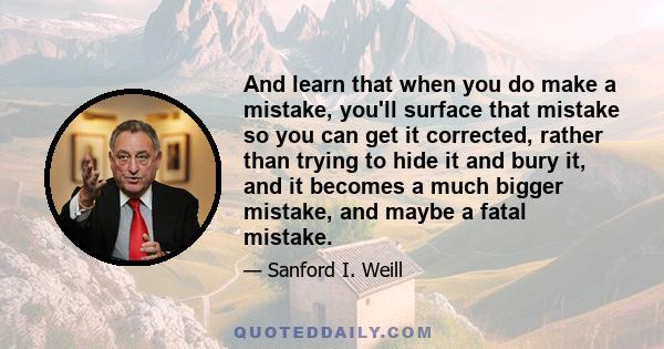 And learn that when you do make a mistake, you'll surface that mistake so you can get it corrected, rather than trying to hide it and bury it, and it becomes a much bigger mistake, and maybe a fatal mistake.