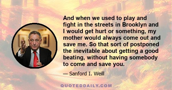 And when we used to play and fight in the streets in Brooklyn and I would get hurt or something, my mother would always come out and save me. So that sort of postponed the inevitable about getting a good beating,