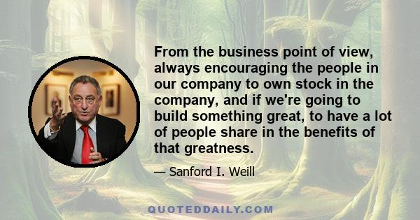 From the business point of view, always encouraging the people in our company to own stock in the company, and if we're going to build something great, to have a lot of people share in the benefits of that greatness.