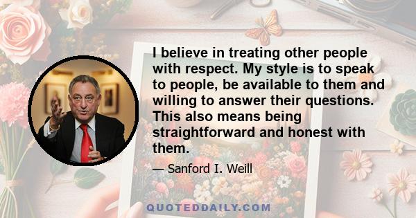 I believe in treating other people with respect. My style is to speak to people, be available to them and willing to answer their questions. This also means being straightforward and honest with them.