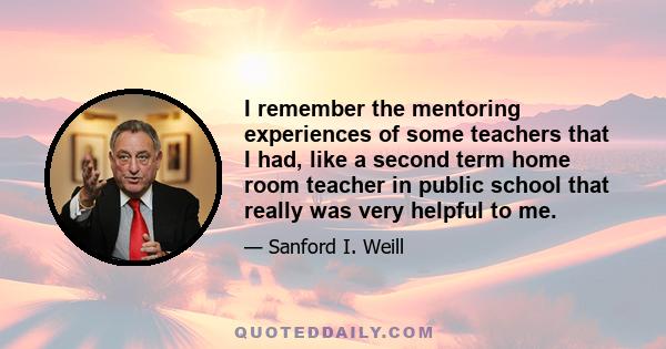 I remember the mentoring experiences of some teachers that I had, like a second term home room teacher in public school that really was very helpful to me.