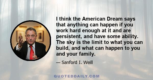 I think the American Dream says that anything can happen if you work hard enough at it and are persistent, and have some ability. The sky is the limit to what you can build, and what can happen to you and your family.