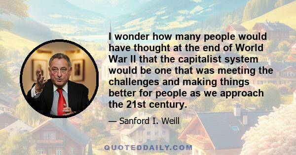 I wonder how many people would have thought at the end of World War II that the capitalist system would be one that was meeting the challenges and making things better for people as we approach the 21st century.