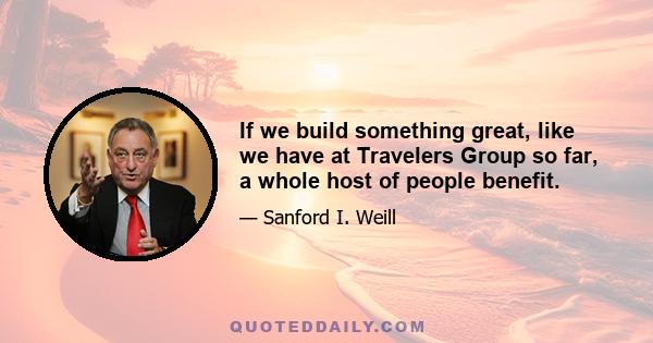 If we build something great, like we have at Travelers Group so far, a whole host of people benefit.