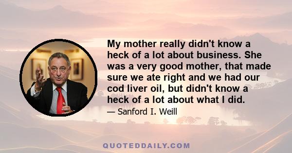 My mother really didn't know a heck of a lot about business. She was a very good mother, that made sure we ate right and we had our cod liver oil, but didn't know a heck of a lot about what I did.