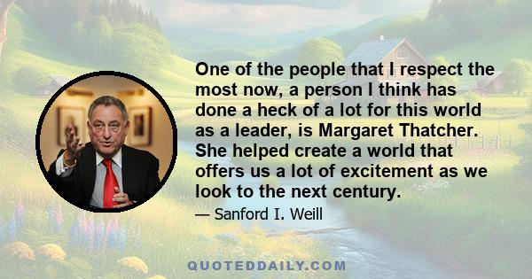 One of the people that I respect the most now, a person I think has done a heck of a lot for this world as a leader, is Margaret Thatcher. She helped create a world that offers us a lot of excitement as we look to the