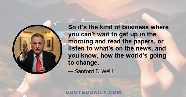 So it's the kind of business where you can't wait to get up in the morning and read the papers, or listen to what's on the news, and you know, how the world's going to change.