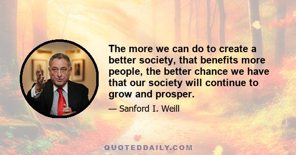 The more we can do to create a better society, that benefits more people, the better chance we have that our society will continue to grow and prosper.