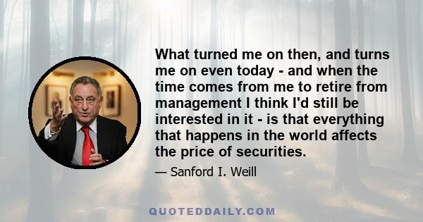 What turned me on then, and turns me on even today - and when the time comes from me to retire from management I think I'd still be interested in it - is that everything that happens in the world affects the price of