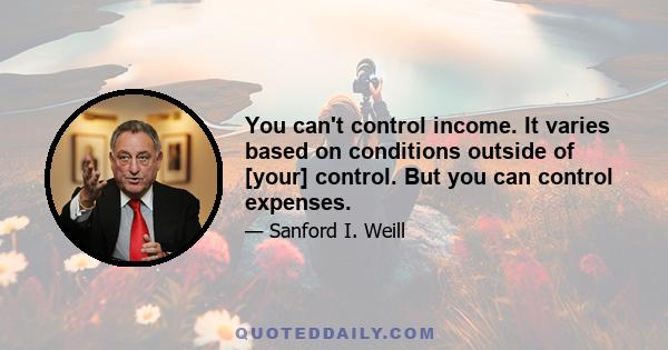 You can't control income. It varies based on conditions outside of [your] control. But you can control expenses.