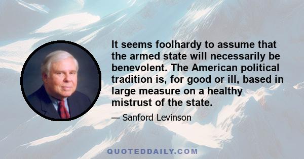 It seems foolhardy to assume that the armed state will necessarily be benevolent. The American political tradition is, for good or ill, based in large measure on a healthy mistrust of the state.