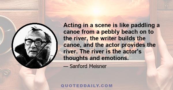 Acting in a scene is like paddling a canoe from a pebbly beach on to the river, the writer builds the canoe, and the actor provides the river. The river is the actor's thoughts and emotions.