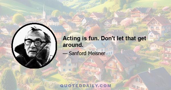 Acting is fun. Don't let that get around.