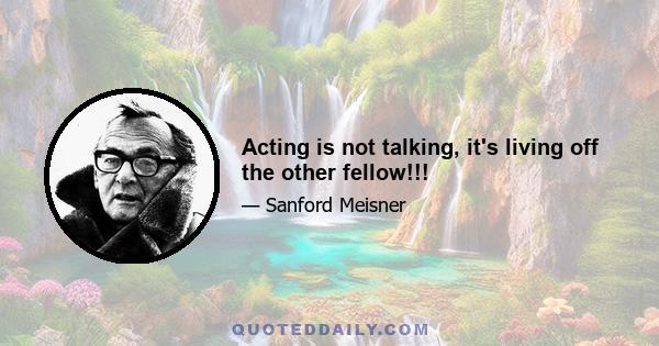 Acting is not talking, it's living off the other fellow!!!