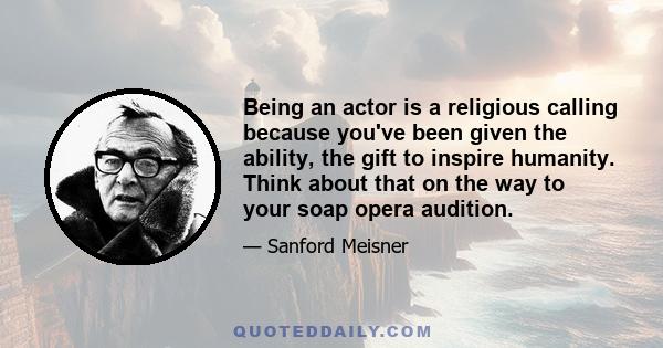 Being an actor is a religious calling because you've been given the ability, the gift to inspire humanity. Think about that on the way to your soap opera audition.