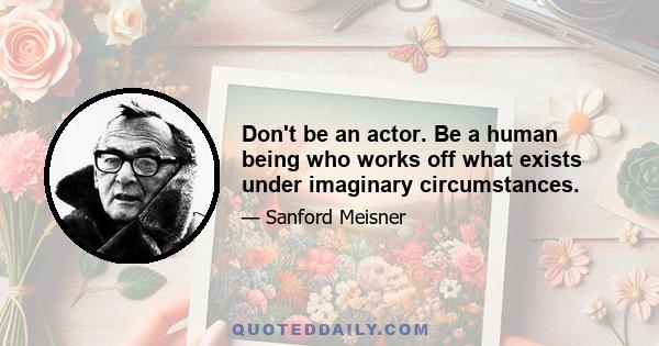 Don't be an actor. Be a human being who works off what exists under imaginary circumstances.