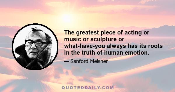 The greatest piece of acting or music or sculpture or what-have-you always has its roots in the truth of human emotion.