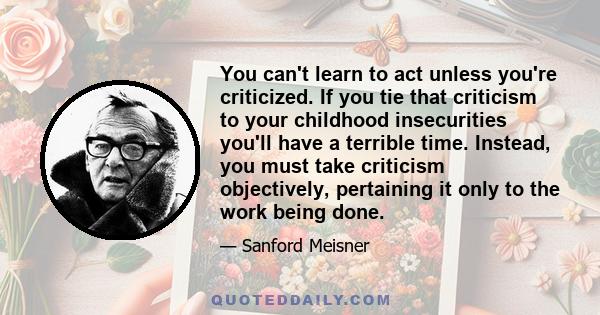 You can't learn to act unless you're criticized. If you tie that criticism to your childhood insecurities you'll have a terrible time. Instead, you must take criticism objectively, pertaining it only to the work being