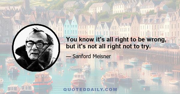 You know it's all right to be wrong, but it's not all right not to try.