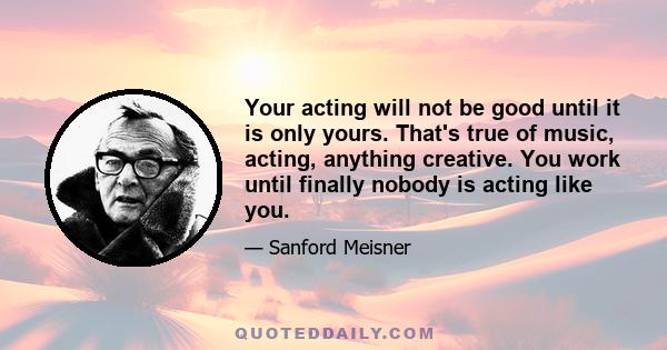 Your acting will not be good until it is only yours. That's true of music, acting, anything creative. You work until finally nobody is acting like you.