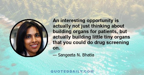 An interesting opportunity is actually not just thinking about building organs for patients, but actually building little tiny organs that you could do drug screening on.